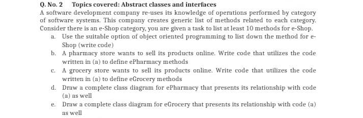 Q. No. 2 Topics covered: Abstract classes and interfaces
A software development company re-uses its knowledge of operations performed by category
of software systems. This company creates generic list of methods related to each category.
Consider there is an e-Shop category, you are given a task to list at least 10 methods for e-Shop.
a. Use the suitable option of object oriented programming to list down the method for e-
Shop (write code)
b. A pharmacy store wants to sell its products online. Write code that utilizes the code
written in (a) to define ePharmacy methods
c. A grocery store wants to sell its products online. Write code that utilizes the code
written in (a) to define eGrocery methods
d. Draw a complete class diagram for ePharmacy that presents its relationship with code
(a) as well
e. Draw a complete class diagram for eGrocery that presents its relationship with code (a)
as well
