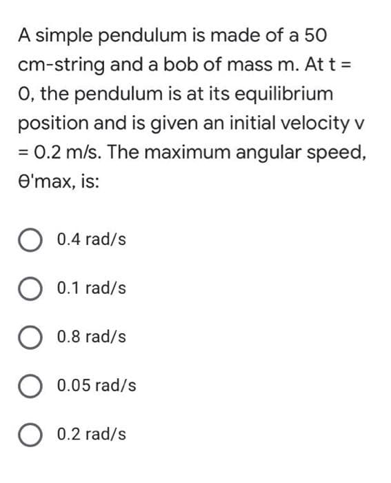 A simple pendulum is made of a 50
cm-string and a bob of mass m. At t =
O, the pendulum is at its equilibrium
position and is given an initial velocity v
= 0.2 m/s. The maximum angular speed,
e'max, is:
O 0.4 rad/s
0.1 rad/s
0.8 rad/s
0.05 rad/s
O 0.2 rad/s
