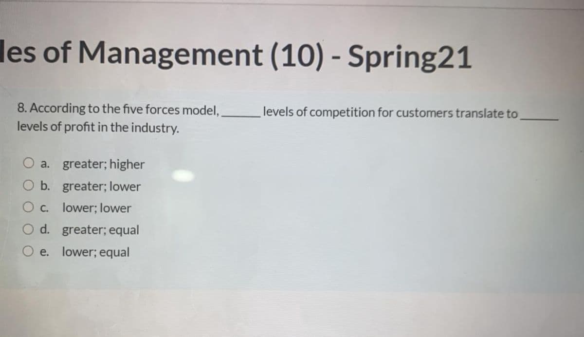 les of Management (10) - Spring21
8. According to the five forces model, levels of competition for customers translate to,
levels of profit in the industry.
a. greater; higher
O b. greater; lower
O c. lower; lower
O d. greater; equal
O e. lower; equal
