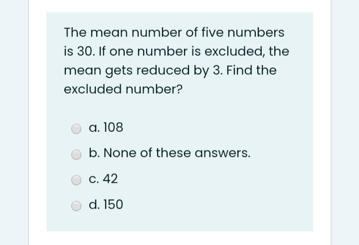 The mean number of five numbers
is 30. If one number is excluded, the
mean gets reduced by 3. Find the
excluded number?
а. 108
b. None of these answers.
С. 42
d. 150
