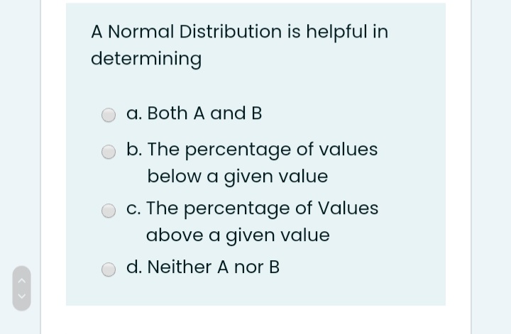 A Normal Distribution is helpful in
determining
a. Both A and B
b. The percentage of values
below a given value
c. The percentage of Values
above a given value
d. Neither A nor B
