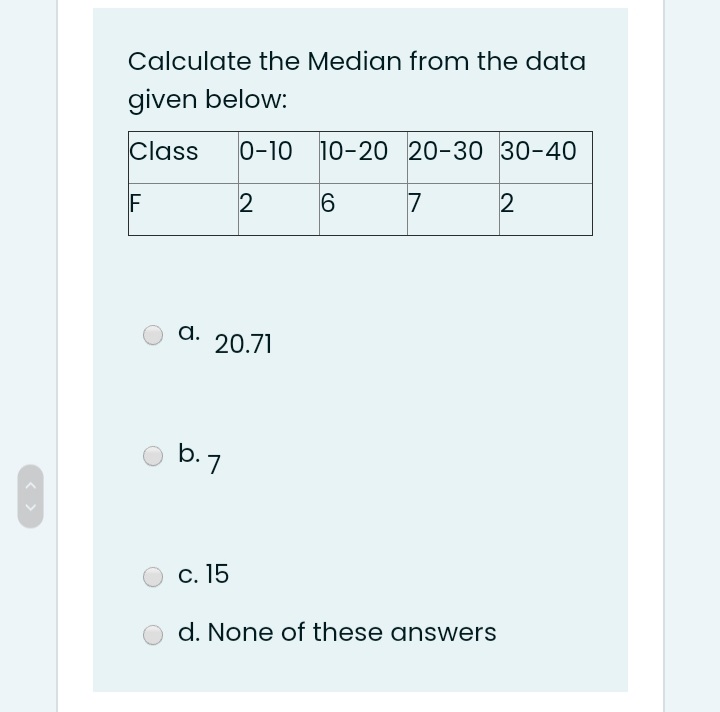Calculate the Median from the data
given below:
Class
0-10 10-20 20-30 30-40
F
7
а. 20.71
b.7
С. 15
d. None of these answers
