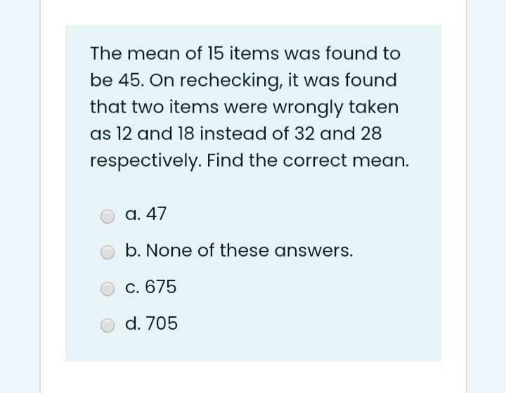The mean of 15 items was found to
be 45. On rechecking, it was found
that two items were wrongly taken
as 12 and 18 instead of 32 and 28
respectively. Find the correct mean.
a. 47
b. None of these answers.
С. 675
d. 705
