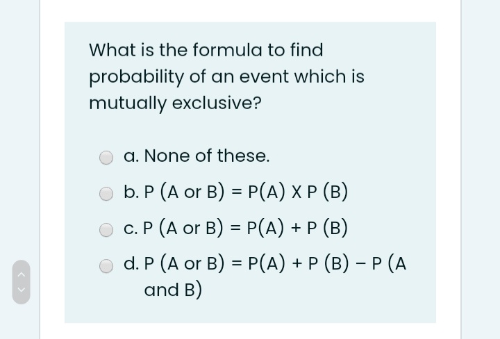 What is the formula to find
probability of an event which is
mutually exclusive?
a. None of these.
b. P (A or B) = P(A) X P (B)
c. P (A or B) = P(A) + P (B)
d. P (A or B) = P(A) + P (B) – P (A
and B)
%3D
