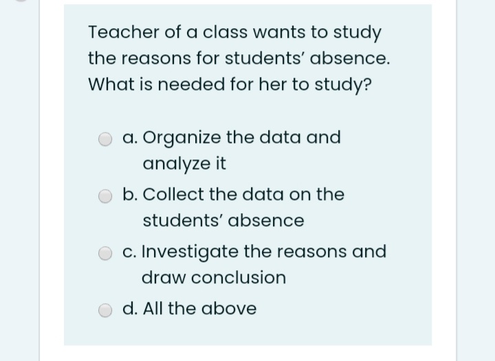 Teacher of a class wants to study
the reasons for students' absence.
What is needed for her to study?
a. Organize the data and
analyze it
b. Collect the data on the
students' absence
c. Investigate the reasons and
draw conclusion
d. All the above
