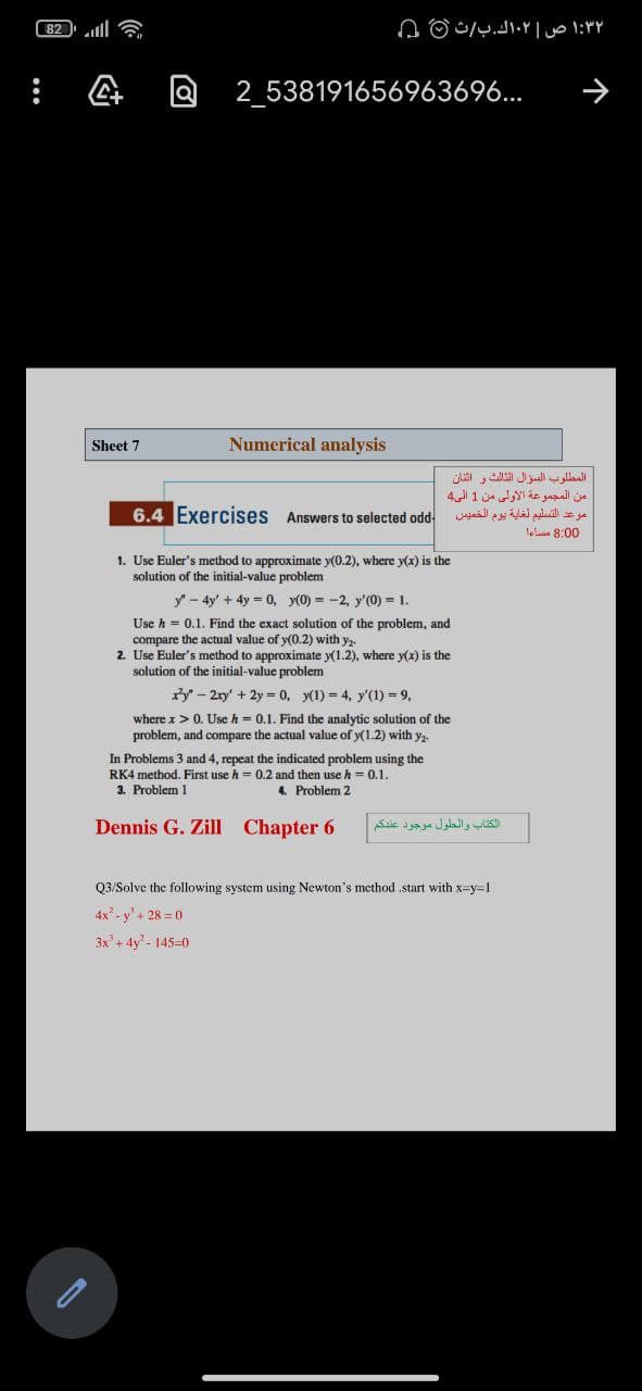 82ll
۱:۳۲ ص ۰۲اك.بث 0 ۵
2_538191656963696...
Sheet 7
Numerical analysis
المطلوب السؤال الثالث و اثنان
من المجموعة الأولى من 1 الي4
6.4 Exercises Answers to selected odd
موعد التسليم لغاية يوم الخميس
lolun 8:00
1. Use Euler's method to approximate y(0.2), where y(x) is the
solution of the initial-value problem
y - 4y' + 4y = 0, y(0) = -2, y'(0) = 1.
Use h = 0.1. Find the exact solution of the problem, and
compare the actual value of y(0.2) with y,.
2. Use Euler's method to approximate y(1.2), where y(x) is the
solution of the initial-value problem
ry" - 2ry' + 2y = 0, y(1) = 4, y'(1) = 9,
where x>0. Use h = 0.1. Find the analytic solution of the
problem, and compare the actual value of y(1.2) with y,
In Problems 3 and 4, repeat the indicated problem using the
RK4 method. First use h = 0.2 and then use h = 0.1.
3. Problem 1
4. Problem 2
Dennis G. Zill Chapter 6
الكتاب والحلول موجود عندكم
Q3/Solve the following system using Newton's method ,start with x=y=1
4x - y'+ 28 = 0
3x + 4y - 145-0
