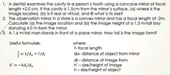 1. A dentist examines the cavity in a person's tooth using a concave mirror of focal
length +2.0 cm. If the cavity is 1.5cm from the mirror's surface, (a) where is the
image located, (b) is it real or virtual, and @ what is its size?
2. The observation mirror in a store is a convex mirror and has a focal length of -2m.
Calculate (a) the image location and (b) the image height of a 1.5 m-tall boy
standing 4.0 m from the mirror.
3. A 1.6 m-tall man stands in front of a plane mirror, How tall is the image form?
Useful formulae:
where:
= 1/d, + 1/d,
f- focal length
do- distance of object from mirror
di- distance of image from
h'- size/height of image
h- size/height of object
h' = -hd,/d.
