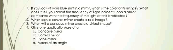 1. If you look at your blue shirt in a mirror, what is the color of its image? What
does it tell you about the frequency of light incident upon a mirror
compared with the frequency of the light after it is reflected?
2. When can a convex mirror create a real image?
3. When will a concave mirror create a virtual image?
4. Give one application/use of a
a. Concave miror
b. Convex mirror
c. Plane mirror
d. Mirrors at an angle

