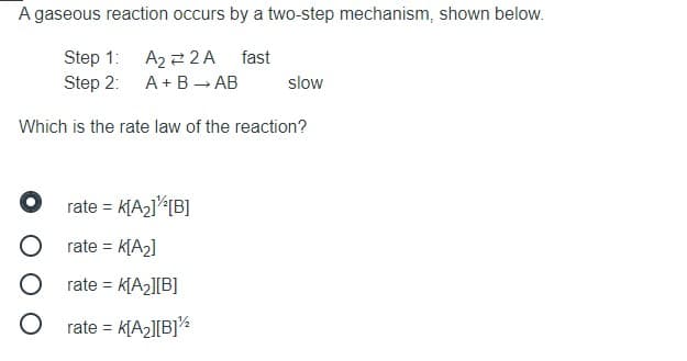 A gaseous reaction occurs by a two-step mechanism, shown below.
Step 1: A2 2 2 A fast
Step 2: A+B → AB
slow
Which is the rate law of the reaction?
rate = k[A2]<[B]
rate = K[A2]
rate = k[A2][B]
O rate =
k[A2][B]%
