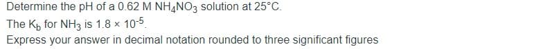 Determine the pH of a 0.62 M NH4NO3 solution at 25°C.
The Kp for NH3 is 1.8 x 10-5.
Express your answer in decimal notation rounded to three significant figures
