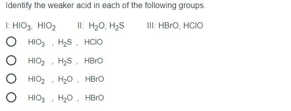 Identify the weaker acid in each of the following groups.
I: HIO3, HIO2
II: H20, H2S
III: HBRO, HCIO
HIO3
H2S, HCIO
HIO2
H2S , HBRO
HIO2
H20 , HBrO
HIO3
H20, HBro
