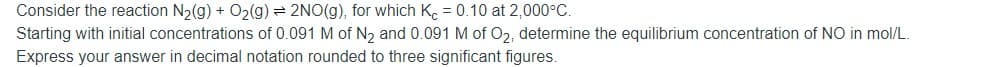 Consider the reaction N2(g) + O2(g)= 2NO(g), for which K. = 0.10 at 2,000°C.
Starting with initial concentrations of 0.091 M of N, and 0.091 M of O2, determine the equilibrium concentration of NO in mol/L.
Express your answer in decimal notation rounded to three significant figures.
