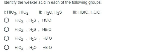 Identify the weaker acid in each of the following groups.
I: HIO3, HIO2
Il: H20, H2S
II: HBRO, HCIO
HIO3
H2S, HCIO
HIO2
H2S, HBRO
HIO2
H20, HBro
HIO3
H20, HBro
