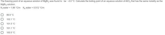 The freezing point of an aquecus solution of MgBr2 was found to be -3.0 "C. Calculate the boiling point of an aquecus solution of AICI3 that has the same molality as the
MgBrz solution.
K, water- 1.86 "Cim K, water 0.512 °C/m
99.9 "C
102.1 "C
101.5 °C
101.1 "C
100.5 "C
