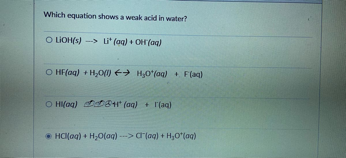 Which equation shows a weak acid in water?
O LIOH(s)
--> Li* (aq) + OH (aq)
O HF(aq) + H,0(1) E→ H30*(aq) + F(aq)
O HI(aq)
OH (aq) + l'(aq)
O HCl(aq) + H,O(aq) ---> Cl (aq) + H;O*(aq)

