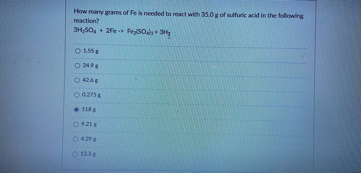 How many grams of Fe is needed to react with 35.0 g of sulfuric acid in the following
reaction?
3H2SO4 + 2Fe -> Fe2(SO4)3 +
O 1.55 g
O 24.9 g
O 42.6 g
O 0.275 g
O 118 g
O 9.21 g
O 4.29 g
O 13.3 g
