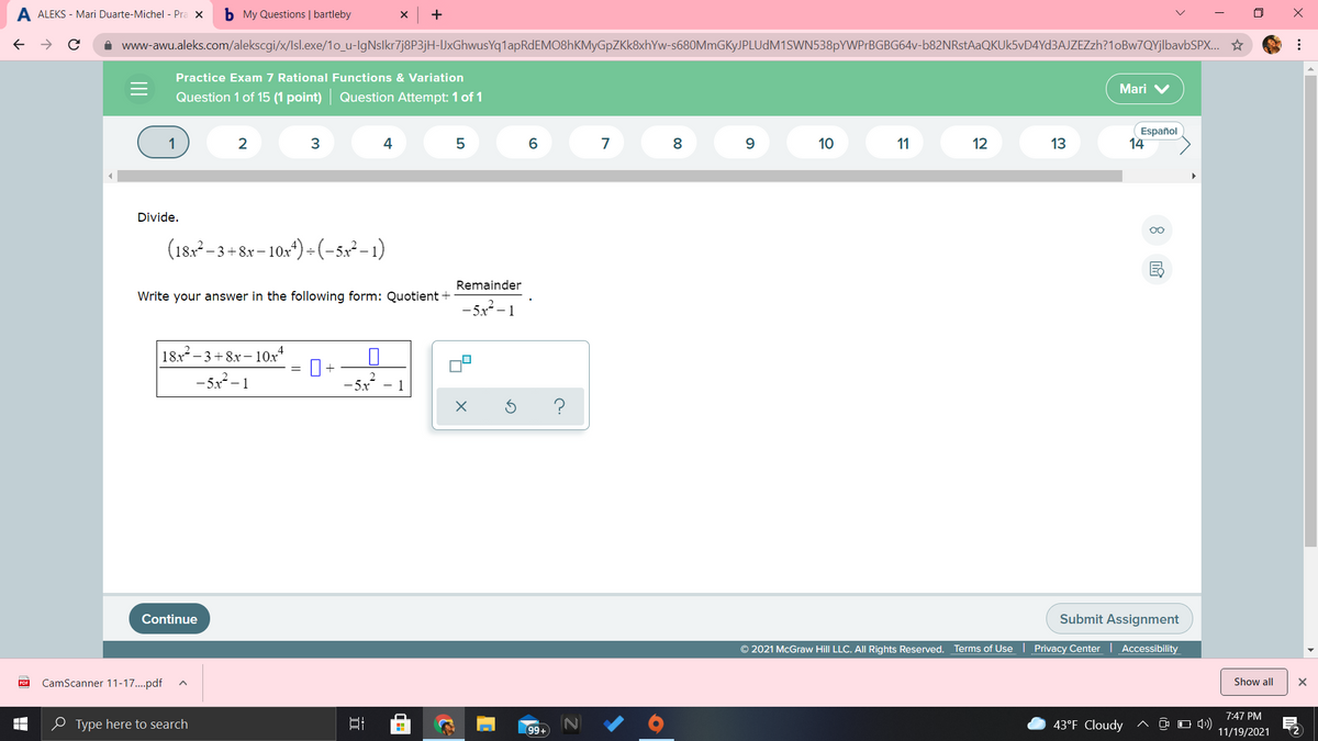 A ALEKS - Mari Duarte-Michel - Pra X
b My Questions | bartleby
+
i www-awu.aleks.com/alekscgi/x/Isl.exe/10_u-IgNslkr7j8P3jH-IJxGhwusYq1lapRdEMO8hKMyGpZKk8xhYw-s680MmGKyJPLUdM1SWN538pYWPrBGBG64v-b82NRstAaQKUk5vD4Yd3AJZEZzh?1oBw7QYjlbavbSPX..
Practice Exam 7 Rational Functions & Variation
Mari V
Question 1 of 15 (1 point) Question Attempt: 1 of 1
Español
14
4
7
8
9.
10
11
12
13
Divide.
(18, -3+ 8r- 10:*) - (-sp²-1)
- 3 +8x–10x^) ÷(-5x² – 1)
– 10x
Remainder
Write your answer in the following form: Quotient +
- 5x -1
|18x –3+8x– 10x*
-5x - 1
- 1
?
Continue
Submit Assignment
© 2021 McGraw Hill LLC. AIl Rights Reserved.
Terms of Use | Privacy Center Accessibility
PDF
CamScanner 11-17..pdf
Show all
7:47 PM
e Type here to search
43°F Cloudy
O 4)
11/19/2021
99+
...
立
