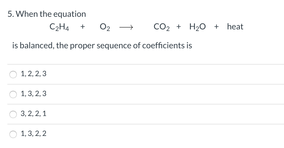 5. When the equation
С2НА
O2
CO2 +
H20 +
heat
is balanced, the proper sequence of coefficients is
1, 2, 2, 3
1, 3, 2, 3
3, 2, 2, 1
1, 3, 2, 2
↑
