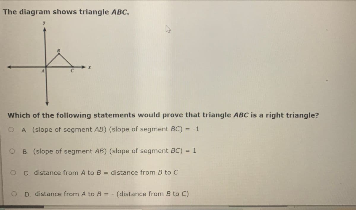 The diagram shows triangle ABC.
Which of the following statements would prove that triangle ABC is a right triangle?
O A. (slope of segment AB) (slope of segment BC) = -1
%3D
O B. (slope of segment AB) (slope of segment BC)
%3D
O C distance from A to B = distance from B to C
O D. distance from A to B = - (distance from B to C)
%3D
1.
