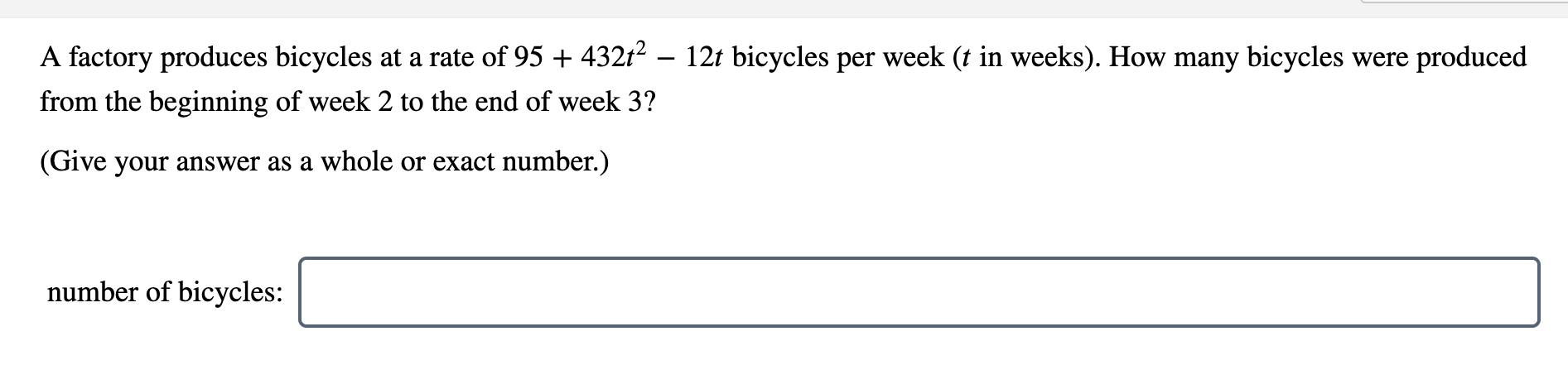 A factory produces bicycles at a rate of 95 + 432t² – 12t bicycles per week (t in weeks). How many bicycles were produced
from the beginning of week 2 to the end of week 3?
(Give your answer as a whole or exact number.)
number of bicycles:
