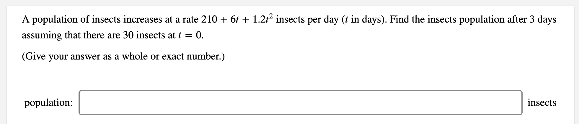 A population of insects increases at a rate 210 + 6t + 1.2t² insects per day (t in days). Find the insects population after 3 days
assuming that there are 30 insects at t =
0.
(Give your answer as a whole or exact number.)
population:
insects
