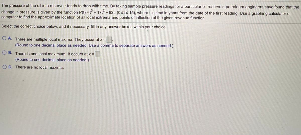 The pressure of the oil in a reservoir tends to drop with time. By taking sample pressure readings for a particular oil reservoir, petroleum engineers have found that the
change in pressure is given by the function P(t) = t° – 17t +82t, (0sts 15), where t is time in years from the date of the first reading. Use a graphing calculator or
computer to find the approximate location of all local extrema and points of inflection of the given revenue function.
Select the correct choice below, and if necessary, fill in any answer boxes within your choice.
O A. There are multiple local maxima. They occur at x =
(Round to one decimal place as needed. Use a comma to separate answers as needed.)
O B. There is one local maximum. It occurs at x =
(Round to one decimal place as needed.)
O C. There are no local maxima.
