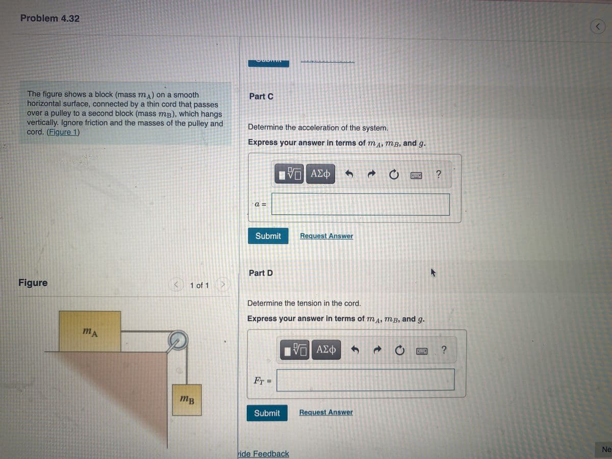 Problem 4.32
The figure shows a block (mass mA) on a smooth
horizontal surface, connected by a thin cord that passes
over a pulley to a second block (mass mB), which hangs
vertically. Ignore friction and the masses of the pulley and
cord. (Figure 1)
Figure
<
MA
1 of 1
MB
0
PERTIN
Part C
Determine the acceleration of the system.
Express your answer in terms of mд, mB, and g.
—| ΑΣΦ
C
?
a=
Submit
Request Answer
Part D
Determine the tension in the cord.
Express your answer in terms of mA, MB, and g.
ΓΆΓΙ ΑΣΦ
VO
FT =
Submit
vide Feedback
Ĵ
Request Answer
t
O
2.
?
r
Ne: