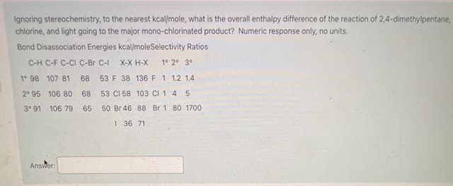 Ignoring stereochemistry, to the nearest kcal/mole, what is the overall enthalpy difference of the reaction of 2,4-dimethylpentane,
chlorine, and light going to the major mono-chlorinated product? Numeric response only, no units.
Bond Disassociation Energies kcal/moleSelectivity Ratios
C-H C-F C-CI C-Br C-I
X-X H-X
1° 2° 3°
1° 98 107 81
68
53 F 38 136 F 1 1.2 1.4
2° 95 106 80
68
53 CI 58 103 CI 1 4 5
3° 91
106 79
65
50 Br 46 88 Br 1 80 1700
I 36 71
Answer:

