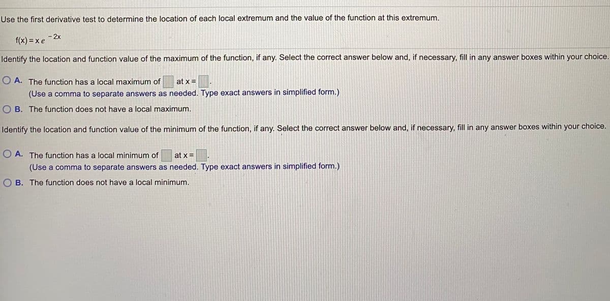 Use the first derivative test to determine the location of each local extremum and the value of the function at this extremum.
- 2x
f(x) = xe
Identify the location and function value of the maximum of the function, if any. Select the correct answer below and, if necessary, fill in any answer boxes within your choice.
O A. The function has a local maximum of
at x =
(Use a comma to separate answers as needed. Type exact answers in simplified form.)
O B. The function does not have a local maximum.
Identify the location and function value of the minimum of the function, if any. Select the correct answer below and, if necessary, fill in any answer boxes within your choice.
O A. The function has a local minimum of
at x =
(Use a comma to separate answers as needed. Type exact answers in simplified form.)
O B. The function does not have a local minimum.
