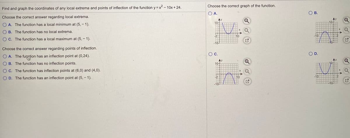 Choose the correct graph of the function.
Find and graph the coordinates of any local extrema and points of inflection of the function y =x - 10x + 24.
O A.
В.
Choose the correct answer regarding local extrema.
.y
10
10-
O A. The function has a local minimum at (5, - 1).
O B. The function has no local extrema.
10
O C. The function has a local maximum at (5, - 1).
-10
Choose the correct answer regarding points of inflection.
С.
D.
O A. The fumstion has an inflection point at (0,24).
O B. The function has no inflection points.
10
O C. The function has inflection points at (6,0) and (4,0).
O D. The function has an inflection point at (5, - 1). .
10
