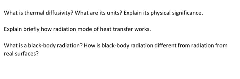 What is thermal diffusivity? What are its units? Explain its physical significance.
Explain briefly how radiation mode of heat transfer works.
What is a black-body radiation? How is black-body radiation different from radiation from
real surfaces?
