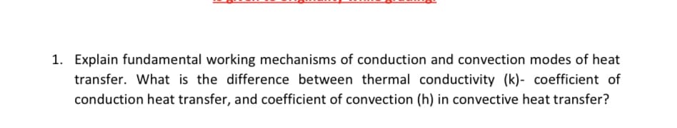 1. Explain fundamental working mechanisms of conduction and convection modes of heat
transfer. What is the difference between thermal conductivity (k)- coefficient of
conduction heat transfer, and coefficient of convection (h) in convective heat transfer?
