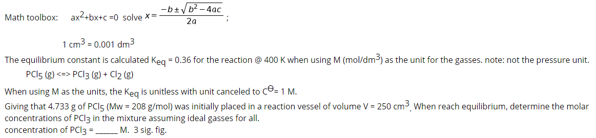 -b+yb2 – 4ac
Math toolbox:
ax2+bx+c =0 solve ×=
2a
1 cm3 = 0.001 dm3
The equilibrium constant is calculated Keg = 0.36 for the reaction @ 400 K when using M (mol/dm³) as the unit for the gasses. note: not the pressure unit.
PCI5 (g) <=> PCI3 (g) + Cl2 (g)
When using M as the units, the Keg is unitless with unit canceled to CO= 1 M.
Giving that 4.733 g of PCI5 (Mw = 208 g/mol) was initially placed in a reaction vessel of volume V = 250 cm³, When reach equilibrium, determine the molar
concentrations of PCI3 in the mixture assuming ideal gasses for all.
concentration of PCI3
M. 3 sig. fig.
