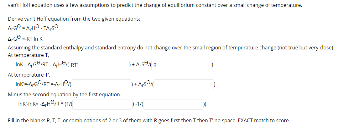 van't Hoff equation uses a few assumptions to predict the change of equilibrium constant over a small change of temperature.
Derive van't Hoff equation from the two given equations:
A-G© = ArH© - TA,s®
A-G® =-RT In K
Assuming the standard enthalpy and standard entropy do not change over the small region of temperature change (not true but very close)
At temperature T,
Ink=-A-G©/RT=-A,H RT'
) + A,s© R
At temperature T',
Ink=-A-G©/RT'=-A;H©
) + A,s©
Minus the second equation by the first equation
InK'-Ink= -ArH©/R * (1/(
)-1/
))

