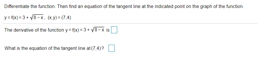 Differentiate the function. Then find an equation of the tangent line at the indicated point on the graph of the function.
y = f(x) = 3 + V8 - x, (x,y) = (7,4)
The derivative of the function y = f(x) = 3 + /8- x is
What is the equation of the tangent line at (7,4)?
