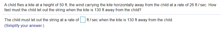 A child flies a kite at a height of 50 ft, the wind carrying the kite horizontally away from the child at a rate of 26 ft / sec. How
fast must the child let out the string when the kite is 130 ft away from the child?
The child must let out the string at a rate of
ft/ sec when the kite is 130 ft away from the child.
(Simplify your answer.)
