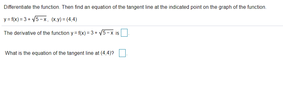 Differentiate the function. Then find an equation of the tangent line at the indicated point on the graph of the function.
y = f(x) = 3 + V5-x, (x,y)= (4,4)
The derivative of the function y = f(x) = 3 + V5-x is
What is the equation of the tangent line at (4,4)?
