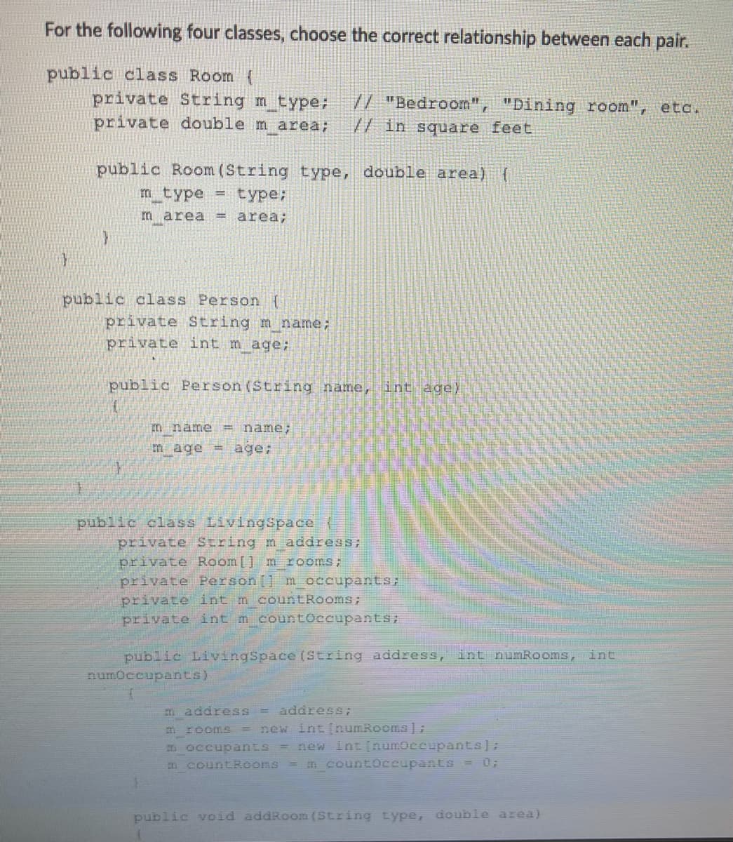 For the following four classes, choose the correct relationship between each pair.
public class Room (
private String m type;
private double m area;
// "Bedroom", "Dining room", etc.
// in square feet
public Room (String type, double area)
m type
type;
m area
= area;
public class Person {
private String m name;
private int m age;
public Person (String name, int age)
m name
= name;
m age = age;
public class LivingSSpace (
private String m address;
private Room[] m rooms;
private Person[] m occupants;
private int m countRooms;
private int m countoccupants;
public LivingSpace (String address, int numRooms, int
numoccupants)
m address =
address;
new int [numRooms];
= new int [numOceupants];
m rooms
%3D
D occupants
m countRooms = m countOccupants = 0;
public void addRoom (String type, double area)
