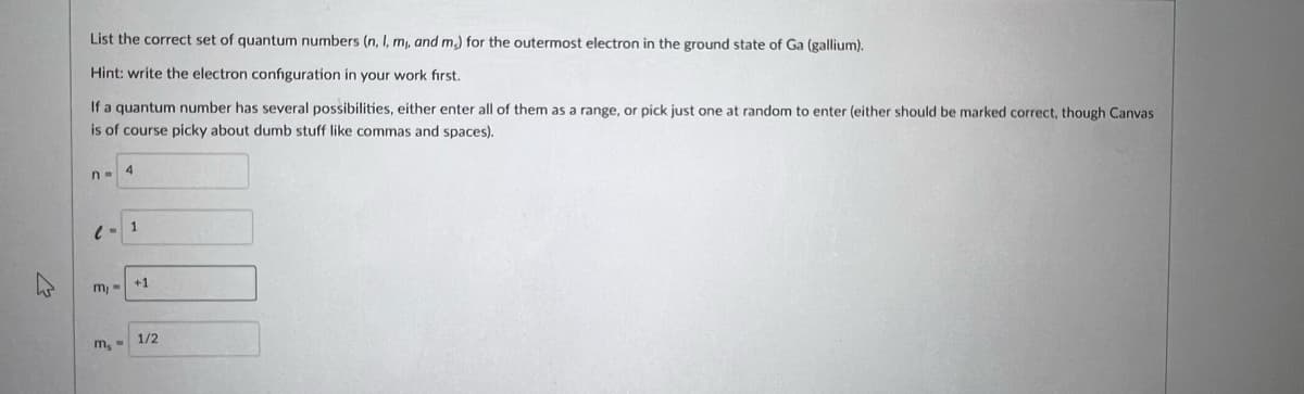 List the correct set of quantum numbers (n, I, m, and m) for the outermost electron in the ground state of Ga (gallium),
Hint: write the electron configuration in your work fırst.
If a quantum number has several possibilities, either enter all of them as a range, or pick just one at random to enter (either should be marked correct, though Canvas
is of course picky about dumb stuff like commas and spaces).
n- 4
1
+1
m, =
1/2
m, -
