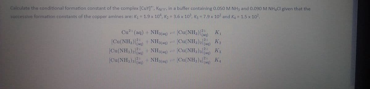 Calculate the conditional formation constant of the complex [CuY]*, KNry, in a buffer containing 0.050 M NH3 and 0.090 M NH,Cl given that the
%3D
successive formation constants of the copper amines are: K1 = 1.9 x 10, K2 = 3.6 x 10°, K3 = 7.9 x 10- and Ka = 1,5 x 102.
Cu2' (aq) + NH3(aq)
[Cu(NH,))
|Cu(NH3)) + NH3(aq) = [Cu(NH; )2) K2
(aq)
21
|Cu(NH,)2) + NH3(4)
[Cu(NH,)s + NH,(a4)
[Cu(NH, )3 nc) K3
[Cu(NH,)4) K,
(aq)
21
3 (aq)
(aq)
