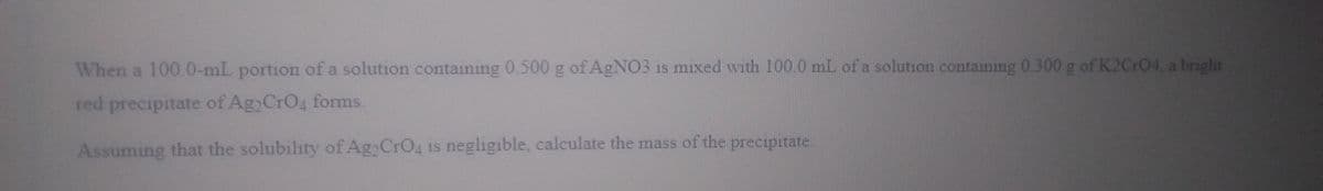 When a 100.0-mL portion of a solution containing 0.500 g of AGNO3 is mixed with 100.0 mL of a solution containing 0.300g of K2Cr04, a bright
red precipitate of Ag CrO4 forms.
Assuming that the solubility of Ag CrO4 is negligible, calculate the mass of the precipitate.
