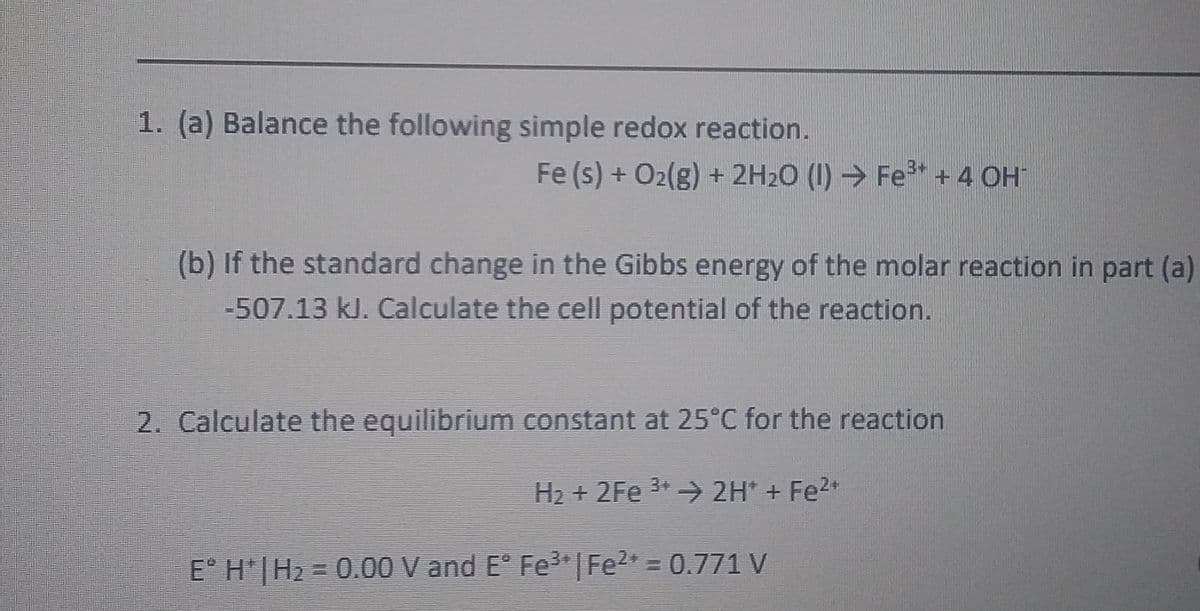 1. (a) Balance the following simple redox reaction.
Fe (s) + O2(g) + 2H2O (I) Fe* + 4 OH
(b) If the standard change in the Gibbs energy of the molar reaction in part (a)
-507.13 kJ. Calculate the cell potential of the reaction.
2. Calculate the equilibrium constant at 25°C for the reaction
H2 + 2Fe 3+ 2H* + Fe2+
E° H'|H2 = 0.00 V and E° Fe3 |Fe2 = 0.771 V
