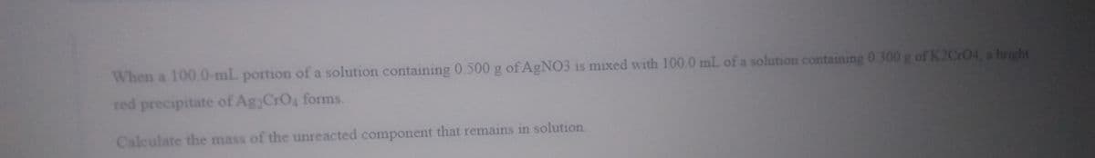 When a 100.0-mL portion of a solution containing 0.500g of AGNO3 is mixed with 100.0 mL of a solution containing 0.300 g of K2CrO4, a bright
red precipitate of Ag CrO4 forms.
Calculate the mass of the unreacted component that remains in solution
