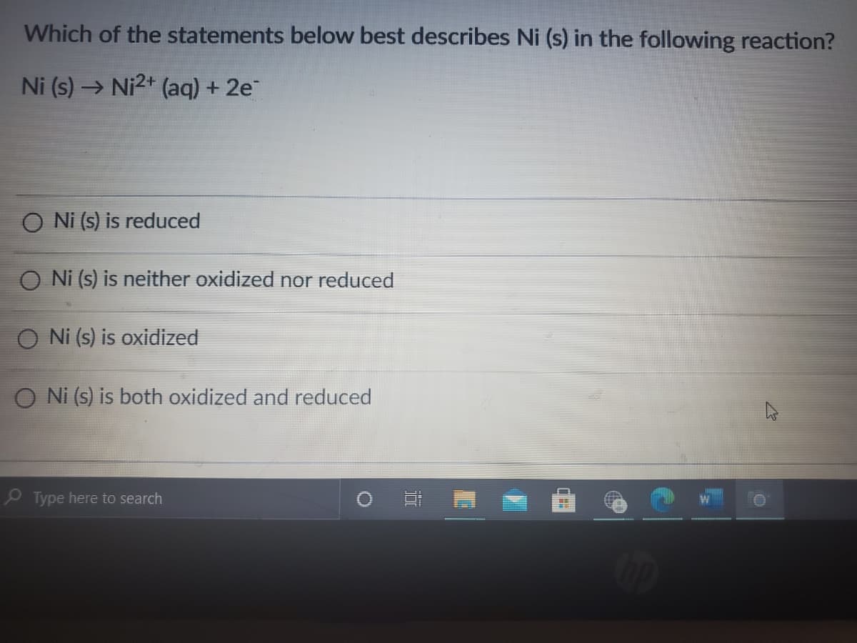 Which of the statements below best describes Ni (s) in the following reaction?
Ni (s) → Ni2+ (aq) + 2e
Ni (s) is reduced
O Ni (s) is neither oxidized nor reduced
O Ni (s) is oxidized
O Ni (s) is both oxidized and reduced
P Type here to search
itt
