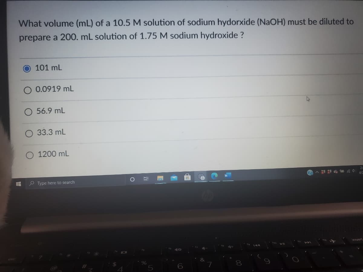 What volume (mL) of a 10.5 M solution of sodium hydorxide (NaOH) must be diluted to
prepare a 200. mL solution of 1.75 M sodium hydroxide ?
101 mL
O 0.0919 mL
56.9 mL
33.3 mL
1200 mL
4/2
O Type here to search
to 10
24
6
lel
