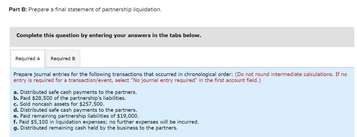 Part B: Prepare a final statement of partnership liquidation.
Complete this question by entering your answers in the tabs below.
Required A Required B
Prepare journal entries for the following transactions that occurred in chronological order: (Do not round intermediate calculations. If no
entry is required for a transaction/event, select "No journal entry required" in the first account field.)
a. Distributed safe cash payments to the partners.
b. Paid $28,500 of the partnership's liabilities.
c. Sold noncash assets for $257,500.
d. Distributed safe cash payments to the partners.
e. Paid remaining partnership liabilities of $19,000.
f. Paid $5,100 in liquidation expenses; no further expenses will be incurred.
g. Distributed remaining cash held by the business to the partners.