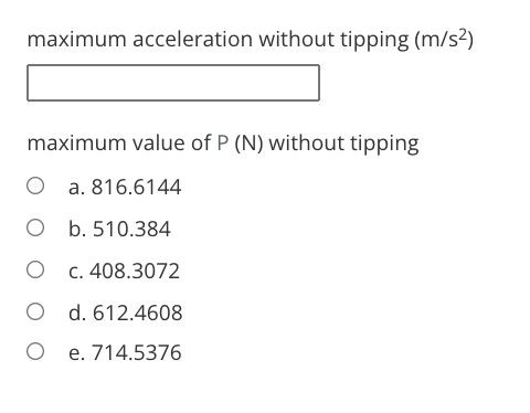 maximum acceleration without tipping (m/s²)
maximum value of P (N) without tipping
O a. 816.6144
O b. 510.384
C. 408.3072
O d. 612.4608
e. 714.5376

