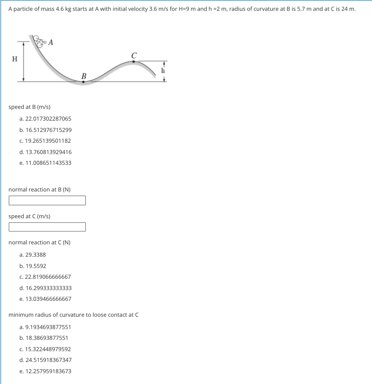 A particle of mass 4.6 kg starts at A with initial velocity 3.6 m/s for H=9 m and h =2 m, radius of curvature at B is 5.7 m and at C is 24 m.
A
H.
В
speed at B (m/s)
a. 22.017302287065
b. 16.512976715299
c. 19.265139501182
d. 13.760813929416
e. 11.008651143533
normal reaction at B (N)
speed at C (m/s)
normal reaction at C (N)
a. 29.3388
b. 19.5592
C. 22.819066666667
d. 16.299333333333
e. 13.039466666667
minimum radius of curvature to loose contact at C
a. 9.1934693877551
b. 18.38693877551
c. 15.322448979592
d. 24.515918367347
e. 12.257959183673
