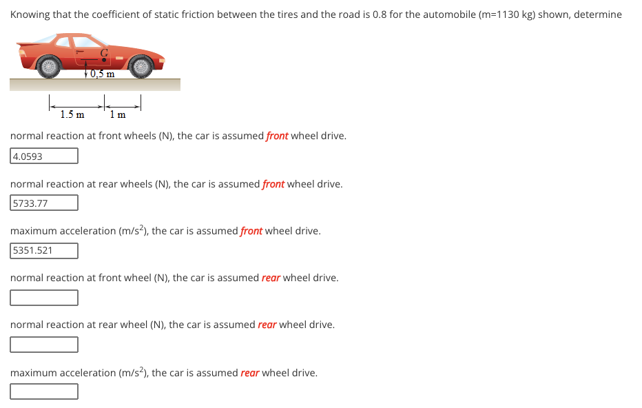 Knowing that the coefficient of static friction between the tires and the road is 0.8 for the automobile (m=1130 kg) shown, determine
10,5 m
1.5 m
1 m
normal reaction at front wheels (N), the car is assumed front wheel drive.
4.0593
normal reaction at rear wheels (N), the car is assumed front wheel drive.
5733.77
maximum acceleration (m/s?), the car is assumed front wheel drive.
5351.521
normal reaction at front wheel (N), the car is assumed rear wheel drive.
normal reaction at rear wheel (N), the car is assumed rear wheel drive.
maximum acceleration (m/s?), the car is assumed rear wheel drive.
