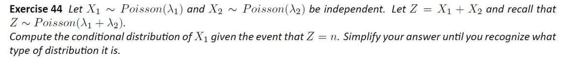 Poisson(A1) and X2
X1 + X2 and recall that
Exercise 44 Let X1
Poisson(A1 + ).
Compute the conditional distribution of X1 given the event that Z
type of distribution it is.
Poisson(A2) be independent. Let Z
= n. Simplify your answer until you recognize what
